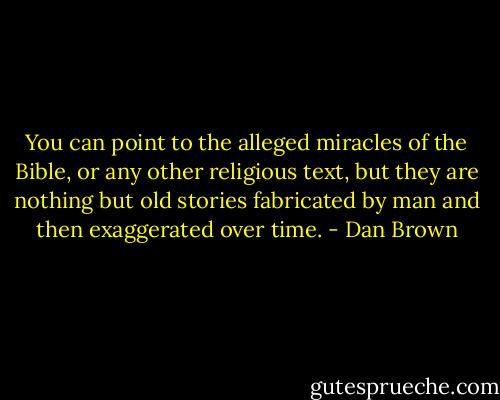 You can point to the alleged miracles of the Bible, or any other religious text, but they are nothing but old stories fabricated by man and then exaggerated over time. - Dan Brown