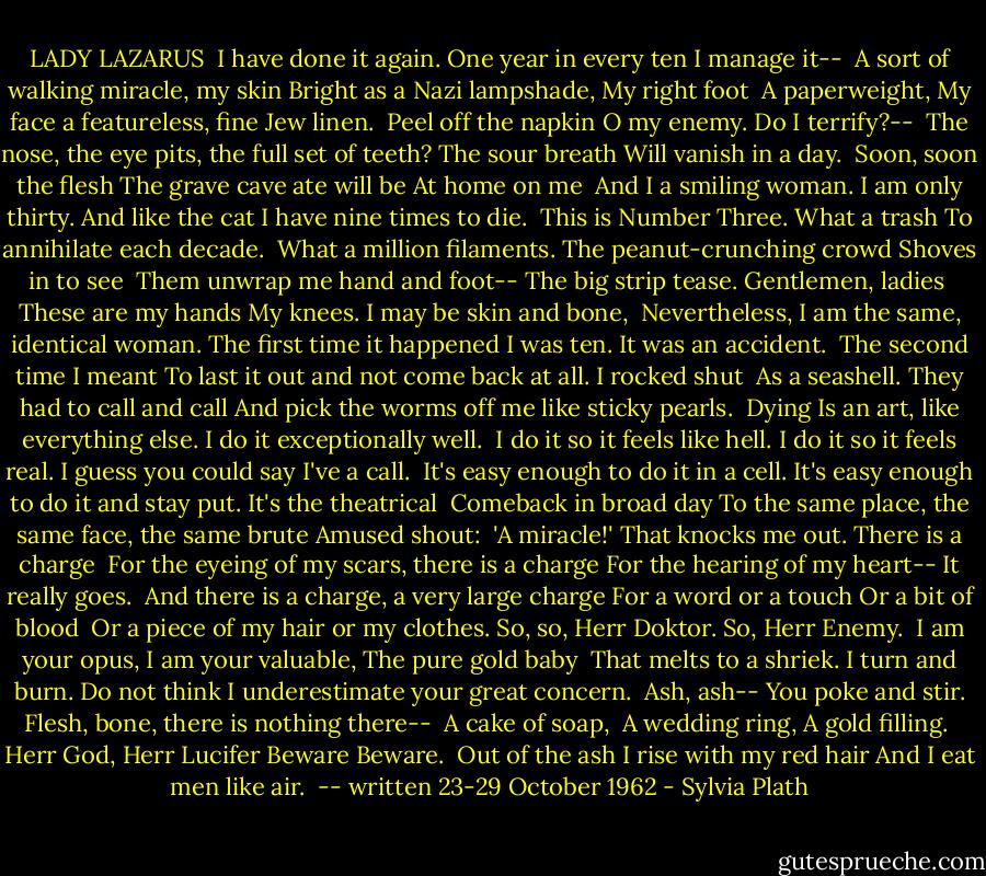 LADY LAZARUS<br /><br />I have done it again.<br />One year in every ten<br />I manage it--<br /><br />A sort of walking miracle, my skin<br />Bright as a Nazi lampshade,<br />My right foot<br /><br />A paperweight,<br />My face a featureless, fine<br />Jew linen.<br /><br />Peel off the napkin<br />O my enemy.<br />Do I terrify?--<br /><br />The nose, the eye pits, the full set of teeth?<br />The sour breath<br />Will vanish in a day.<br /><br />Soon, soon the flesh<br />The grave cave ate will be<br />At home on me<br /><br />And I a smiling woman.<br />I am only thirty.<br />And like the cat I have nine times to die.<br /><br />This is Number Three.<br />What a trash<br />To annihilate each decade.<br /><br />What a million filaments.<br />The peanut-crunching crowd<br />Shoves in to see<br /><br />Them unwrap me hand and foot--<br />The big strip tease.<br />Gentlemen, ladies<br /><br />These are my hands<br />My knees.<br />I may be skin and bone,<br /><br />Nevertheless, I am the same, identical woman.<br />The first time it happened I was ten.<br />It was an accident.<br /><br />The second time I meant<br />To last it out and not come back at all.<br />I rocked shut<br /><br />As a seashell.<br />They had to call and call<br />And pick the worms off me like sticky pearls.<br /><br />Dying<br />Is an art, like everything else.<br />I do it exceptionally well.<br /><br />I do it so it feels like hell.<br />I do it so it feels real.<br />I guess you could say I've a call.<br /><br />It's easy enough to do it in a cell.<br />It's easy enough to do it and stay put.<br />It's the theatrical<br /><br />Comeback in broad day<br />To the same place, the same face, the same brute<br />Amused shout:<br /><br />'A miracle!'<br />That knocks me out.<br />There is a charge<br /><br />For the eyeing of my scars, there is a charge<br />For the hearing of my heart--<br />It really goes.<br /><br />And there is a charge, a very large charge<br />For a word or a touch<br />Or a bit of blood<br /><br />Or a piece of my hair or my clothes.<br />So, so, Herr Doktor.<br />So, Herr Enemy.<br /><br />I am your opus,<br />I am your valuable,<br />The pure gold baby<br /><br />That melts to a shriek.<br />I turn and burn.<br />Do not think I underestimate your great concern.<br /><br />Ash, ash--<br />You poke and stir.<br />Flesh, bone, there is nothing there--<br /><br />A cake of soap, <br />A wedding ring,<br />A gold filling.<br /><br />Herr God, Herr Lucifer<br />Beware<br />Beware.<br /><br />Out of the ash<br />I rise with my red hair<br />And I eat men like air.<br /><br />-- written 23-29 October 1962 - Sylvia Plath