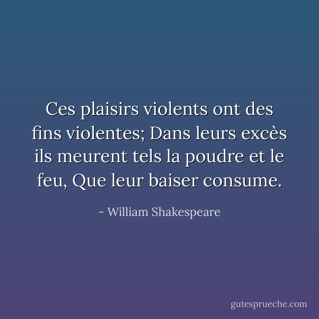 Ces plaisirs violents ont des fins violentes;<br />Dans leurs excès ils meurent tels la poudre et le feu,<br />Que leur baiser consume. - William Shakespeare