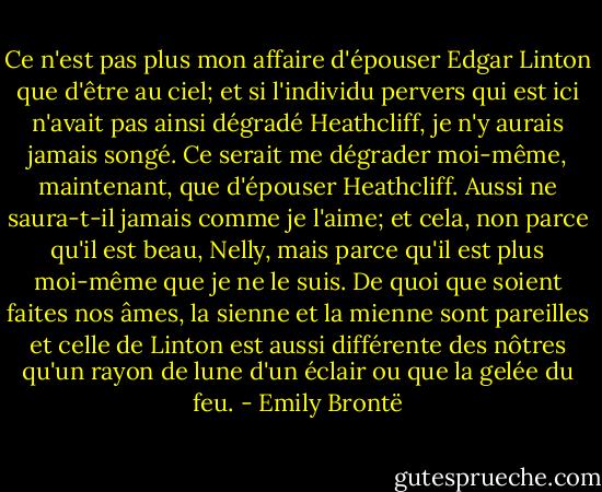 Ce n'est pas plus mon affaire d'épouser Edgar Linton que d'être au ciel; et si l'individu pervers qui est ici n'avait pas ainsi dégradé Heathcliff, je n'y aurais jamais songé. Ce serait me dégrader moi-même, maintenant, que d'épouser Heathcliff. Aussi ne saura-t-il jamais comme je l'aime; et cela, non parce qu'il est beau, Nelly, mais parce qu'il est plus moi-même que je ne le suis. De quoi que soient faites nos âmes, la sienne et la mienne sont pareilles et celle de Linton est aussi différente des nôtres qu'un rayon de lune d'un éclair ou que la gelée du feu. - Emily Brontë