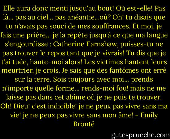 Elle aura donc menti jusqu'au bout! Où est-elle! Pas là... pas au ciel... pas anéantie...où? Oh! tu disais que tu n'avais pas souci de mes souffrances. Et moi, je fais une prière... je la répète jusqu'à ce que ma langue s'engourdisse : Catherine Earnshaw, puisses-tu ne pas trouver le repos tant que je vivrais! Tu dis que je t'ai tuée, hante-moi alors! Les victimes hantent leurs meurtrier, je crois. Je sais que des fantômes ont erré sur la terre. Sois toujours avec moi... prends n'importe quelle forme... rends-moi fou! mais ne me laisse pas dans cet abîme où je ne puis te trouver. Oh! Dieu! c'est indicible! je ne peux pas vivre sans ma vie! je ne peux pas vivre sans mon âme! - Emily Brontë