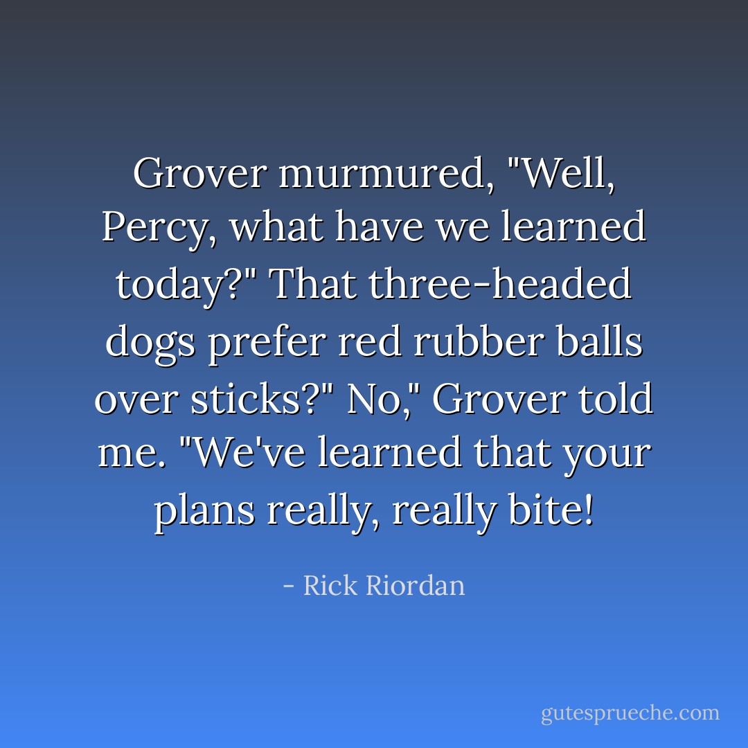 Grover murmured, "Well, Percy, what have we learned today?"<br />That three-headed dogs prefer red rubber balls over sticks?"<br />No," Grover told me. "We've learned that your plans really, really bite! - Rick Riordan