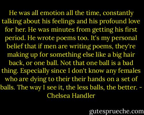 He was all emotion all the time, constantly talking about his feelings and his profound love for her. He was minutes from getting his first period. He wrote poems too. It's my personal belief that if men are writing poems, they're making up for something else like a big hair back, or one ball. Not that one ball is a bad thing. Especially since I don't know any females who are dying to their their hands on a set of balls. The way I see it, the less balls, the better. - Chelsea Handler