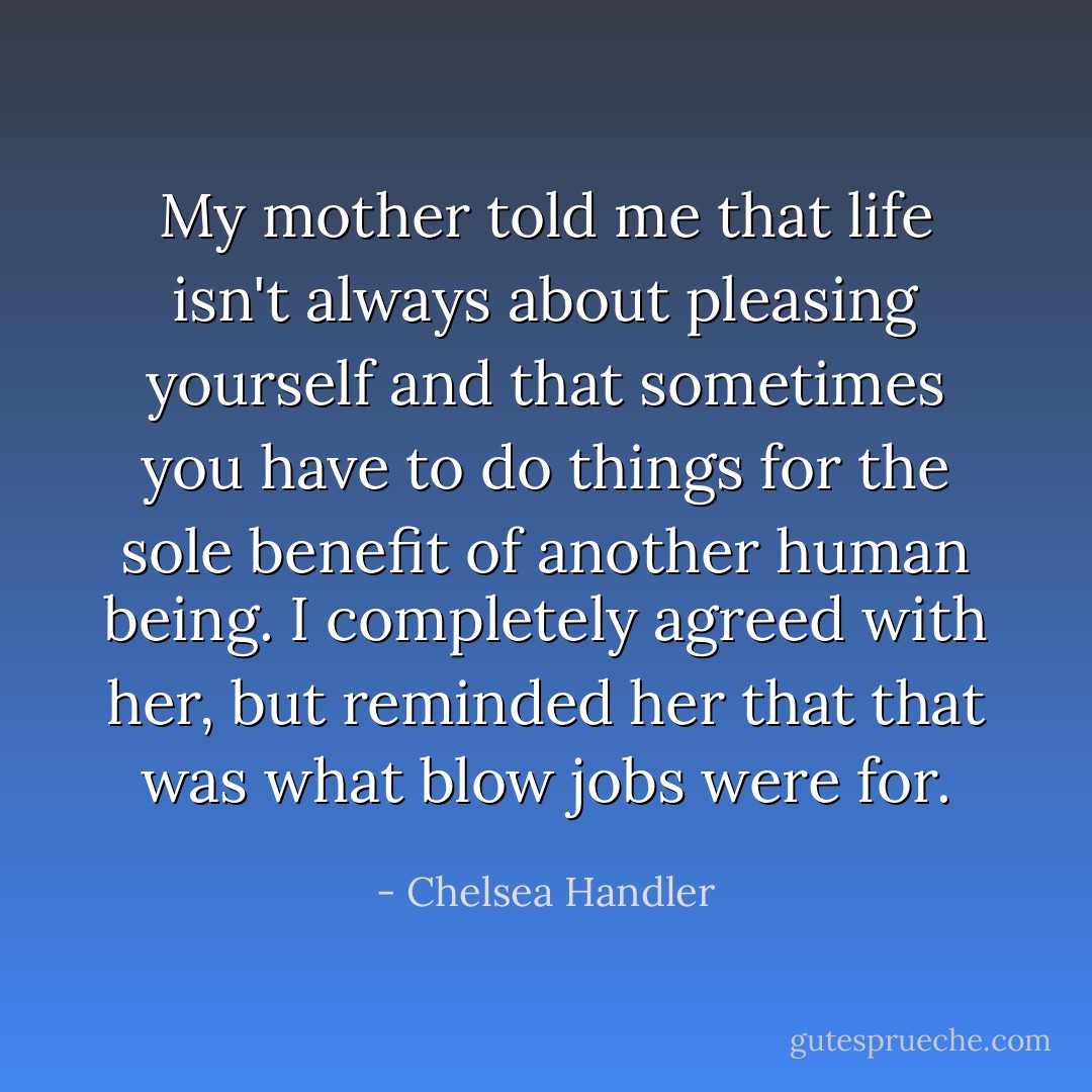 My mother told me that life isn't always about pleasing yourself and that sometimes you have to do things for the sole benefit of another human being. I completely agreed with her, but reminded her that that was what blow jobs were for. - Chelsea Handler