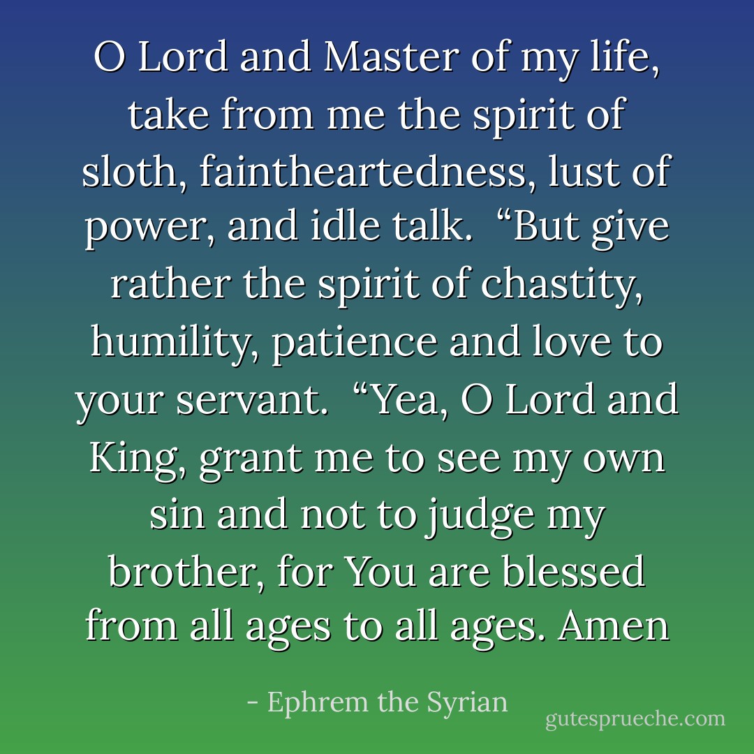 O Lord and Master of my life, take from me the spirit of sloth, faintheartedness, lust of power, and idle talk.<br /><br />“But give rather the spirit of chastity, humility, patience and love to your servant.<br /><br />“Yea, O Lord and King, grant me to see my own sin and not to judge my brother, for You are blessed from all ages to all ages. Amen - Ephrem the Syrian