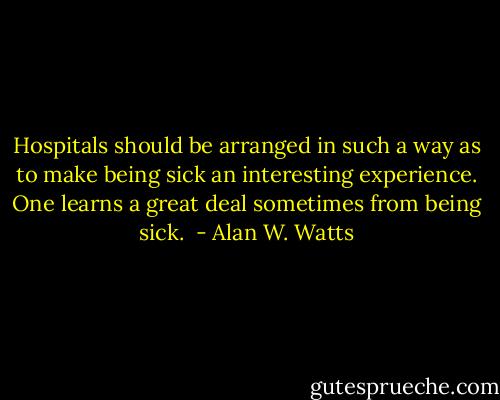 Hospitals should be arranged in such a way as to make being sick an interesting experience. One learns a great deal sometimes from being sick.  - Alan W. Watts