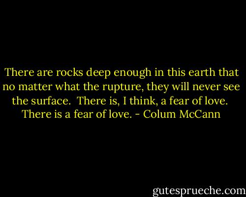 There are rocks deep enough in this earth that no matter what the rupture, they will never see the surface.<br /><br />There is, I think, a fear of love.<br /><br />There is a fear of love. - Colum McCann