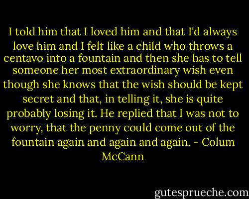 I told him that I loved him and that I'd always love him and I felt like a child who throws a centavo into a fountain and then she has to tell someone her most extraordinary wish even though she knows that the wish should be kept secret and that, in telling it, she is quite probably losing it. He replied that I was not to worry, that the penny could come out of the fountain again and again and again. - Colum McCann