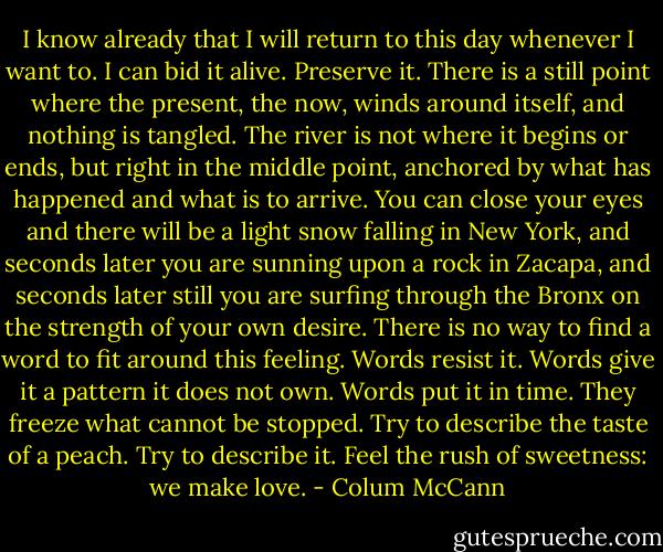 I know already that I will return to this day whenever I want to. I can bid it alive. Preserve it. There is a still point where the present, the now, winds around itself, and nothing is tangled. The river is not where it begins or ends, but right in the middle point, anchored by what has happened and what is to arrive. You can close your eyes and there will be a light snow falling in New York, and seconds later you are sunning upon a rock in Zacapa, and seconds later still you are surfing through the Bronx on the strength of your own desire. There is no way to find a word to fit around this feeling. Words resist it. Words give it a pattern it does not own. Words put it in time. They freeze what cannot be stopped. Try to describe the taste of a peach. Try to describe it. Feel the rush of sweetness: we make love. - Colum McCann