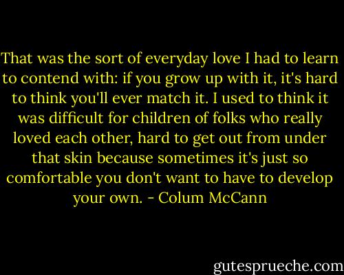 That was the sort of everyday love I had to learn to contend with: if you grow up with it, it's hard to think you'll ever match it. I used to think it was difficult for children of folks who really loved each other, hard to get out from under that skin because sometimes it's just so comfortable you don't want to have to develop your own. - Colum McCann