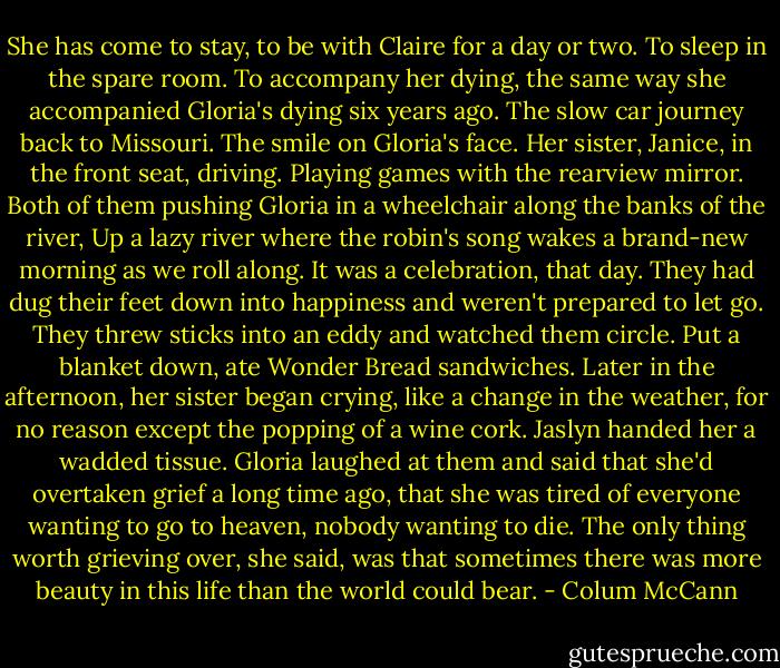 She has come to stay, to be with Claire for a day or two. To sleep in the spare room. To accompany her dying, the same way she accompanied Gloria's dying six years ago. The slow car journey back to Missouri. The smile on Gloria's face. Her sister, Janice, in the front seat, driving. Playing games with the rearview mirror. Both of them pushing Gloria in a wheelchair along the banks of the river, Up a lazy river where the robin's song wakes a brand-new morning as we roll along. It was a celebration, that day. They had dug their feet down into happiness and weren't prepared to let go. They threw sticks into an eddy and watched them circle. Put a blanket down, ate Wonder Bread sandwiches. Later in the afternoon, her sister began crying, like a change in the weather, for no reason except the popping of a wine cork. Jaslyn handed her a wadded tissue. Gloria laughed at them and said that she'd overtaken grief a long time ago, that she was tired of everyone wanting to go to heaven, nobody wanting to die. The only thing worth grieving over, she said, was that sometimes there was more beauty in this life than the world could bear. - Colum McCann