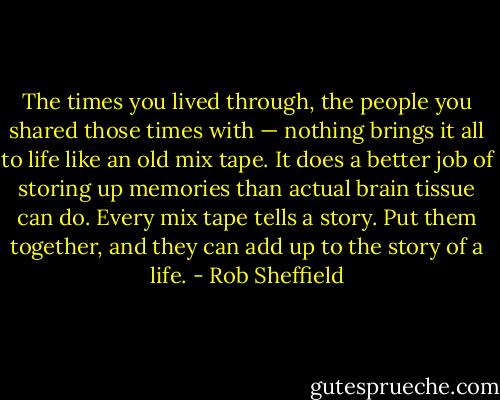 The times you lived through, the people you shared those times with — nothing brings it all to life like an old mix tape. It does a better job of storing up memories than actual brain tissue can do. Every mix tape tells a story. Put them together, and they can add up to the story of a life. - Rob Sheffield