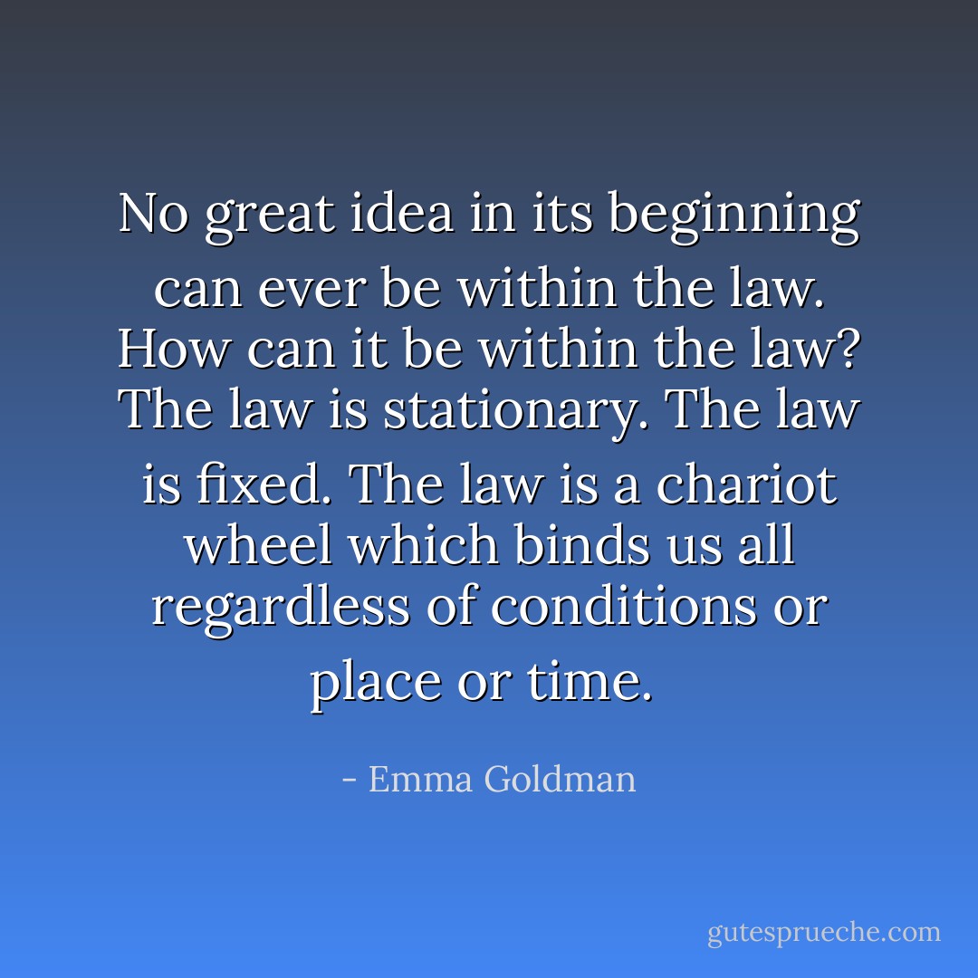 No great idea in its beginning can ever be within the law. How can it be within the law? The law is stationary. The law is fixed. The law is a chariot wheel which binds us all regardless of conditions or place or time.  - Emma Goldman