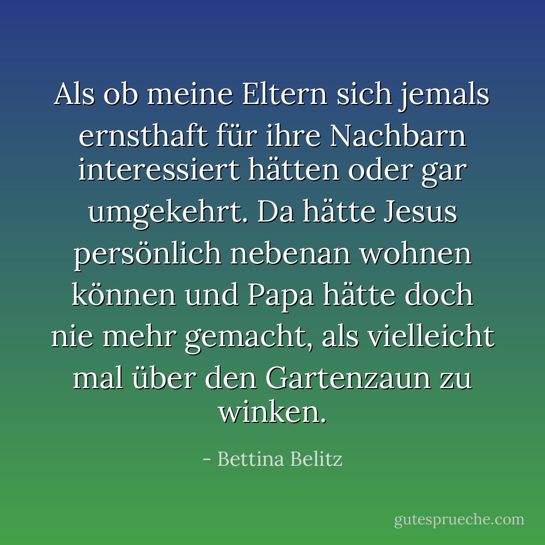 Als ob meine Eltern sich jemals ernsthaft für ihre Nachbarn interessiert hätten oder gar umgekehrt.<br />Da hätte Jesus persönlich nebenan wohnen können und Papa hätte doch nie mehr gemacht, als vielleicht mal über den Gartenzaun zu winken. - Bettina Belitz
