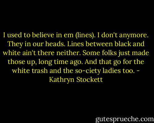 I used to believe in em (lines). I don't anymore. They in our heads. Lines between black and white ain't there neither. Some folks just made those up, long time ago. And that go for the white trash and the so-ciety ladies too. - Kathryn Stockett