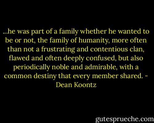...he was part of a family whether he wanted to be or not, the family of humanity, more often than not a frustrating and contentious clan, flawed and often deeply confused, but also periodically noble and admirable, with a common destiny that every member shared. - Dean Koontz