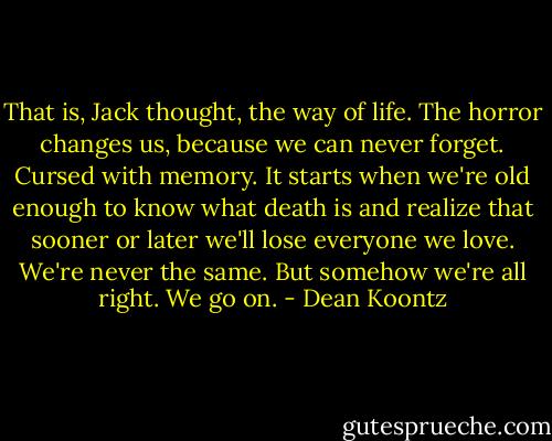 That is, Jack thought, the way of life. The horror changes us, because we can never forget. Cursed with memory. It starts when we're old enough to know what death is and realize that sooner or later we'll lose everyone we love. We're never the same. But somehow we're all right. We go on. - Dean Koontz