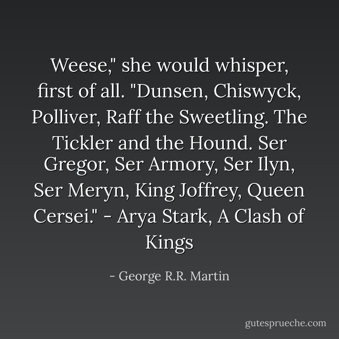 Weese," she would whisper, first of all. "Dunsen, Chiswyck, Polliver, Raff the Sweetling. The Tickler and the Hound. Ser Gregor, Ser Armory, Ser Ilyn, Ser Meryn, King Joffrey, Queen Cersei." - Arya Stark, A Clash of Kings - George R.R. Martin