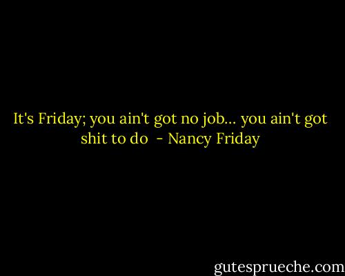 It's Friday; you ain't got no job… you ain't got shit to do  - Nancy Friday
