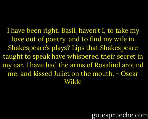 I have been right, Basil, haven’t I, to take my love out of poetry, and to find my wife in Shakespeare’s plays? Lips that Shakespeare taught to speak have whispered their secret in my ear. I have had the arms of Rosalind around me, and kissed Juliet on the mouth. - Oscar Wilde