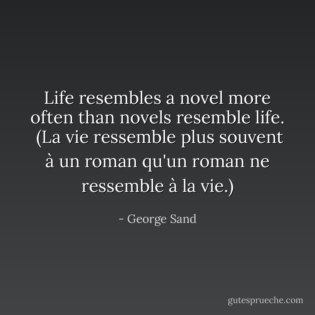 Life resembles a novel more often than novels resemble life.<br /><br />(La vie ressemble plus souvent à un roman qu'un roman ne ressemble à la vie.) - George Sand