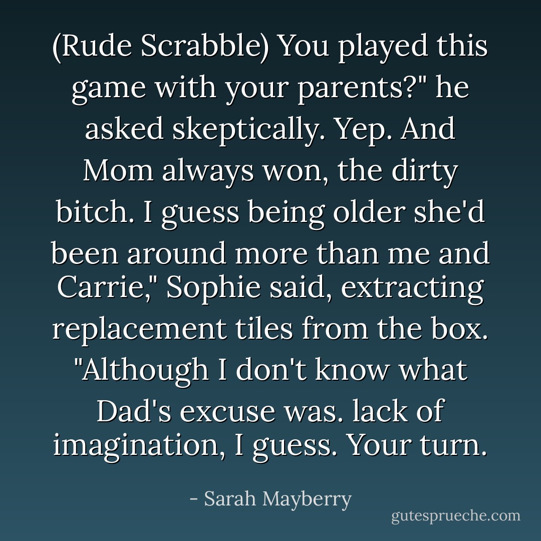 (Rude Scrabble)<br />You played this game with your parents?" he asked skeptically.<br />Yep. And Mom always won, the dirty bitch. I guess being older she'd been around more than me and Carrie," Sophie said, extracting replacement tiles from the box. "Although I don't know what Dad's excuse was. lack of imagination, I guess. Your turn. - Sarah Mayberry