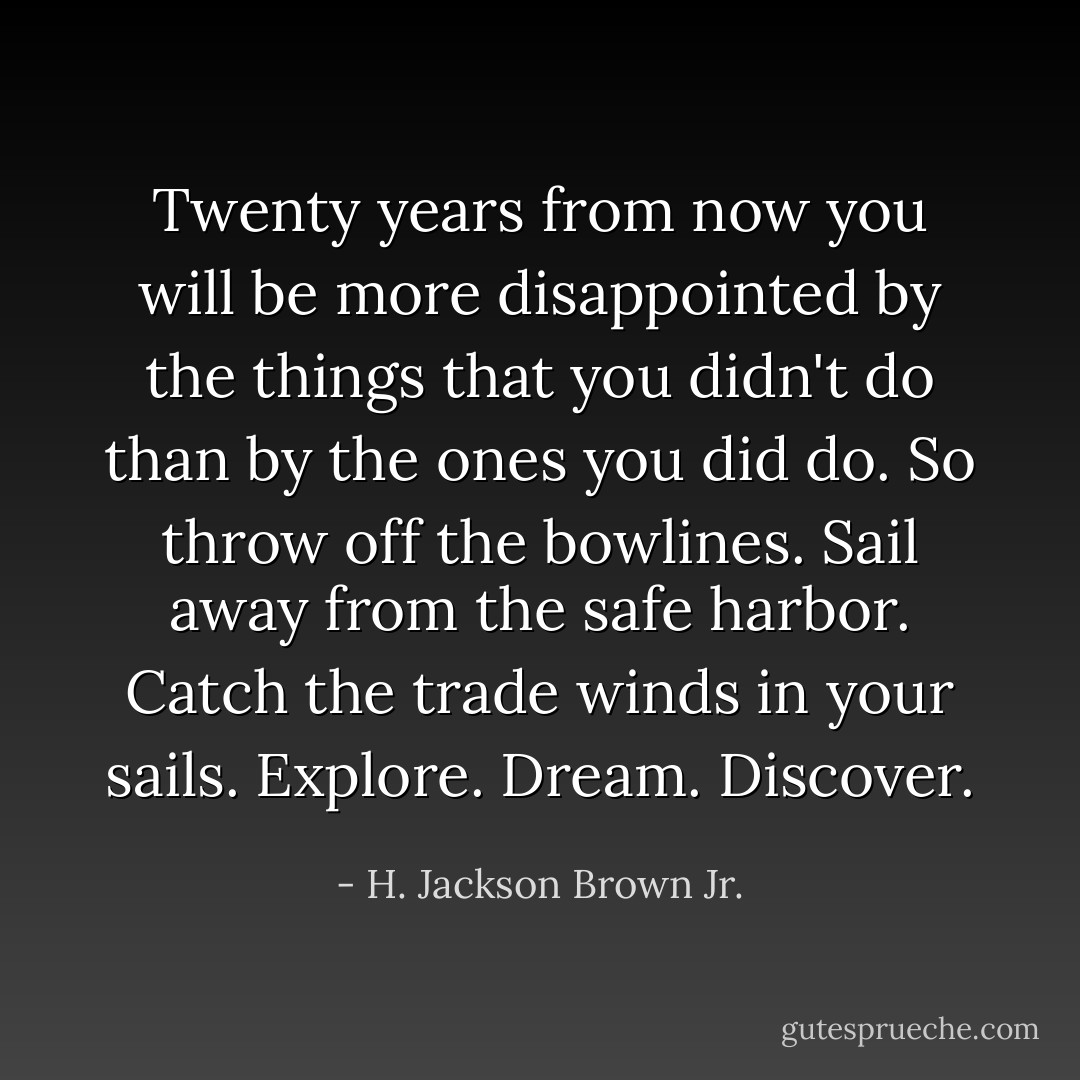 Twenty years from now you will be more disappointed by the things that you didn't do than by the ones you did do. So throw off the bowlines. Sail away from the safe harbor. Catch the trade winds in your sails. Explore. Dream. Discover. - H. Jackson Brown Jr.