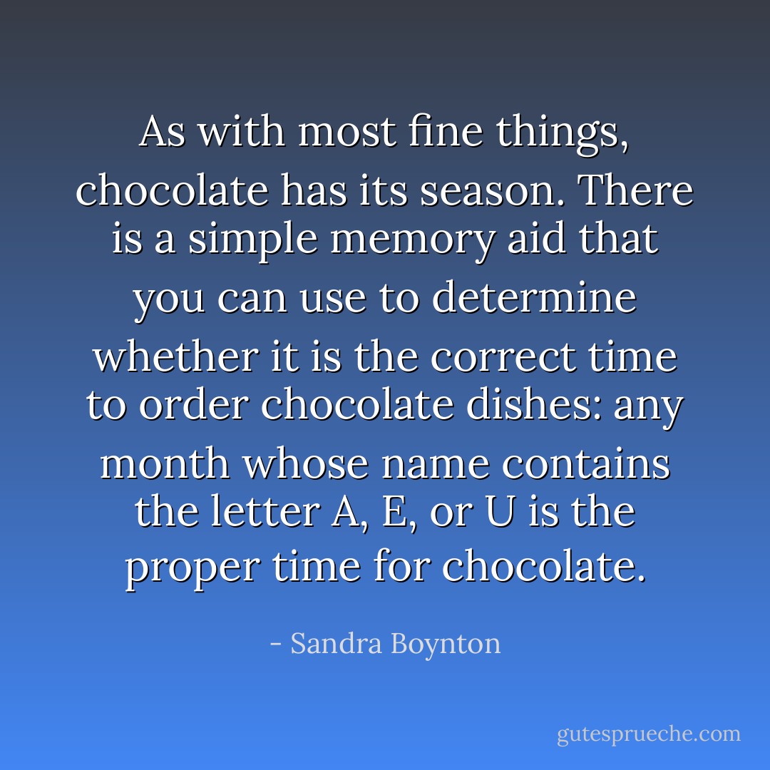 As with most fine things, chocolate has its season. There is a simple memory aid that you can use to determine whether it is the correct time to order chocolate dishes: any month whose name contains the letter A, E, or U is the proper time for chocolate. - Sandra Boynton
