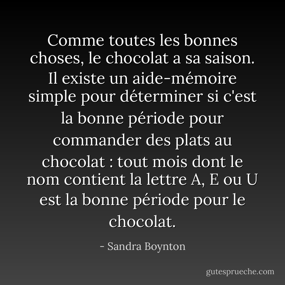 Comme toutes les bonnes choses, le chocolat a sa saison. Il existe un aide-mémoire simple pour déterminer si c'est la bonne période pour commander des plats au chocolat : tout mois dont le nom contient la lettre A, E ou U est la bonne période pour le chocolat. - Sandra Boynton