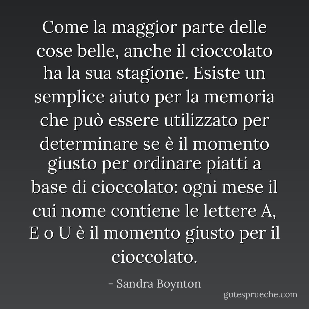 Come la maggior parte delle cose belle, anche il cioccolato ha la sua stagione. Esiste un semplice aiuto per la memoria che può essere utilizzato per determinare se è il momento giusto per ordinare piatti a base di cioccolato: ogni mese il cui nome contiene le lettere A, E o U è il momento giusto per il cioccolato. - Sandra Boynton