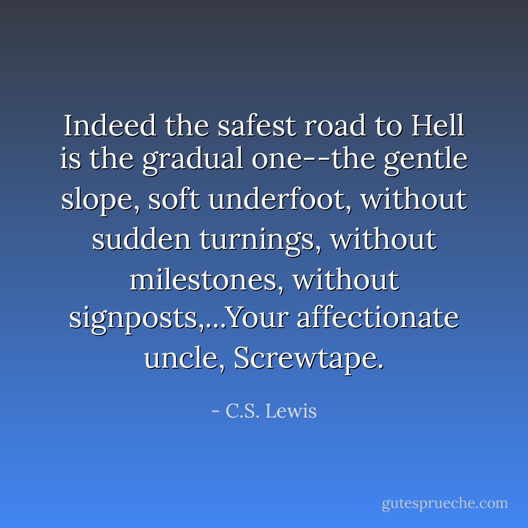 Indeed the safest road to Hell is the gradual one--the gentle slope, soft underfoot, without sudden turnings, without milestones, without signposts,...Your affectionate uncle, Screwtape. - C.S. Lewis