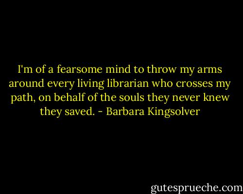 I'm of a fearsome mind to throw my arms around every living librarian who crosses my path, on behalf of the souls they never knew they saved. - Barbara Kingsolver