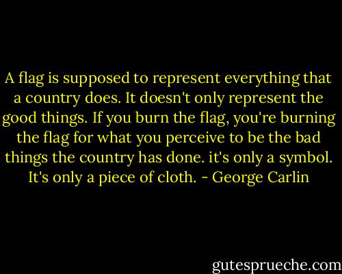 A flag is supposed to represent everything that a country does. It doesn't only represent the good things. If you burn the flag, you're burning the flag for what you perceive to be the bad things the country has done. it's only a symbol. It's only a piece of cloth. - George Carlin