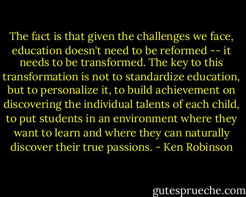 The fact is that given the challenges we face, education doesn't need to be reformed -- it needs to be transformed. The key to this transformation is not to standardize education, but to personalize it, to build achievement on discovering the individual talents of each child, to put students in an environment where they want to learn and where they can naturally discover their true passions. - Ken Robinson