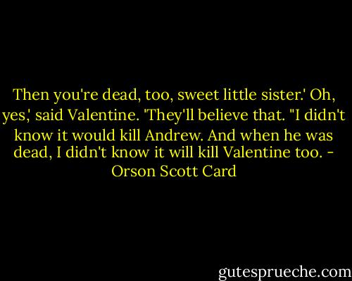 Then you're dead, too, sweet little sister.'<br />Oh, yes,' said Valentine. 'They'll believe that. "I didn't know it would kill Andrew. And when he was dead, I didn't know it will kill Valentine too. - Orson Scott Card