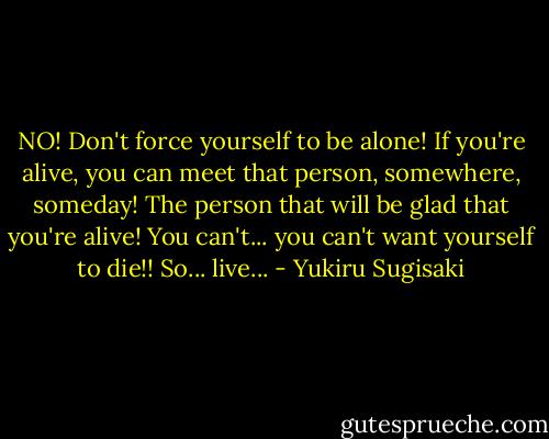 NO! Don't force yourself to be alone! If you're alive, you can meet that person, somewhere, someday! The person that will be glad that you're alive! You can't... you can't want yourself to die!! So... live... - Yukiru Sugisaki