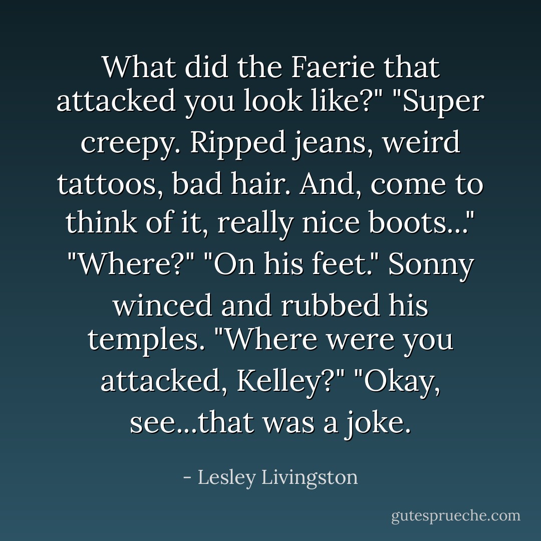 What did the Faerie that attacked you look like?"<br />"Super creepy. Ripped jeans, weird tattoos, bad hair. And, come to think of it, really nice boots..."<br />"Where?"<br />"On his feet."<br />Sonny winced and rubbed his temples. "Where were you <i>attacked</i>, Kelley?"<br />"Okay, see...that was a joke. - Lesley Livingston