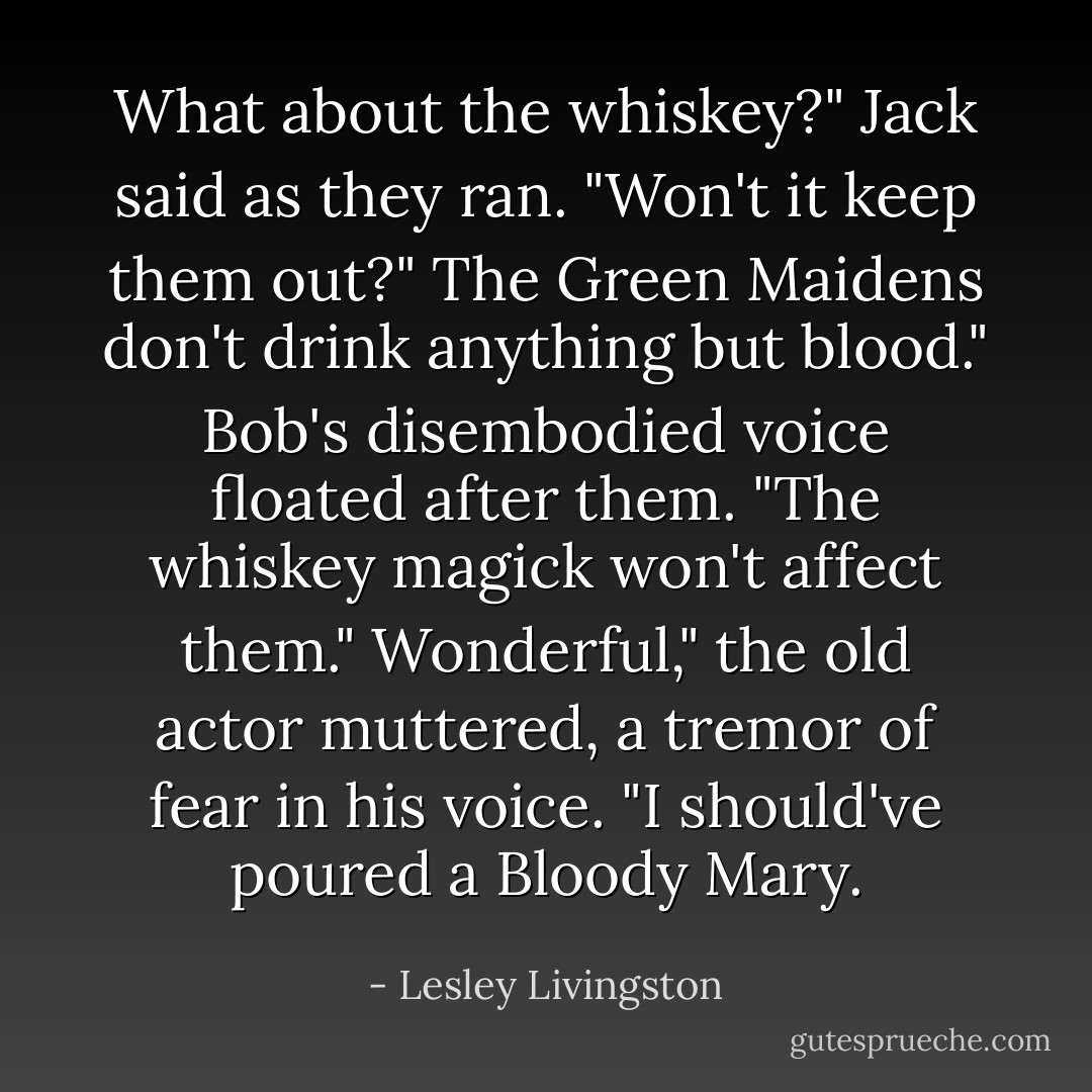 What about the whiskey?" Jack said as they ran. "Won't it keep them out?"<br />The Green Maidens don't drink anything but blood." Bob's disembodied voice floated after them. "The whiskey magick won't affect them."<br />Wonderful," the old actor muttered, a tremor of fear in his voice. "I should've poured a Bloody Mary. - Lesley Livingston