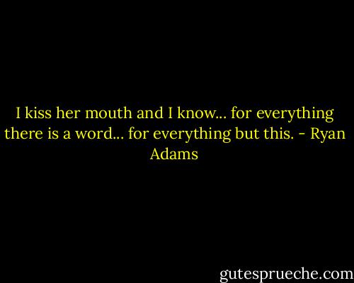I kiss her mouth and I know... for everything there is a word... for everything but this. - Ryan Adams