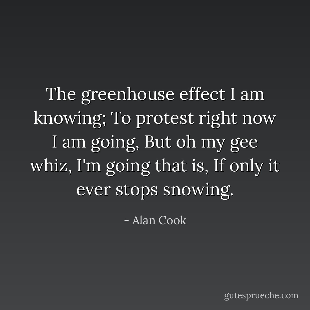 The greenhouse effect I am knowing;<br />To protest right now I am going,<br />But oh my gee whiz,<br />I'm going that is,<br />If only it ever stops snowing. - Alan Cook