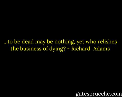 ...to be dead may be nothing, yet who relishes the business of dying? - Richard  Adams