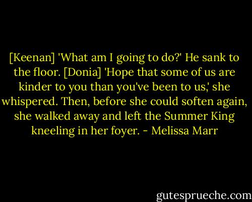 [Keenan] 'What am I going to do?' He sank to the floor.<br />[Donia] 'Hope that some of us are kinder to you than you've been to us,' she whispered. Then, before she could soften again, she walked away and left the Summer King kneeling in her foyer. - Melissa Marr