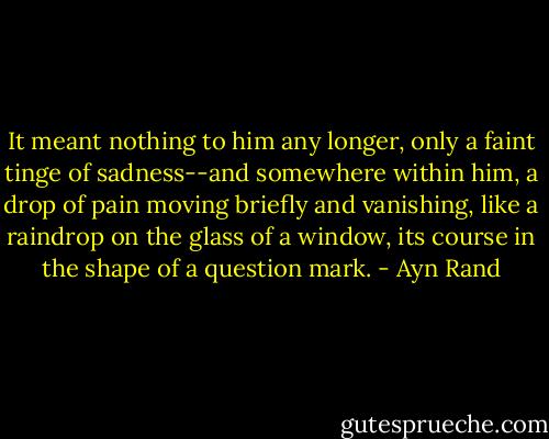 It meant nothing to him any longer, only a faint tinge of sadness--and somewhere within him, a drop of pain moving briefly and vanishing, like a raindrop on the glass of a window, its course in the shape of a question mark. - Ayn Rand
