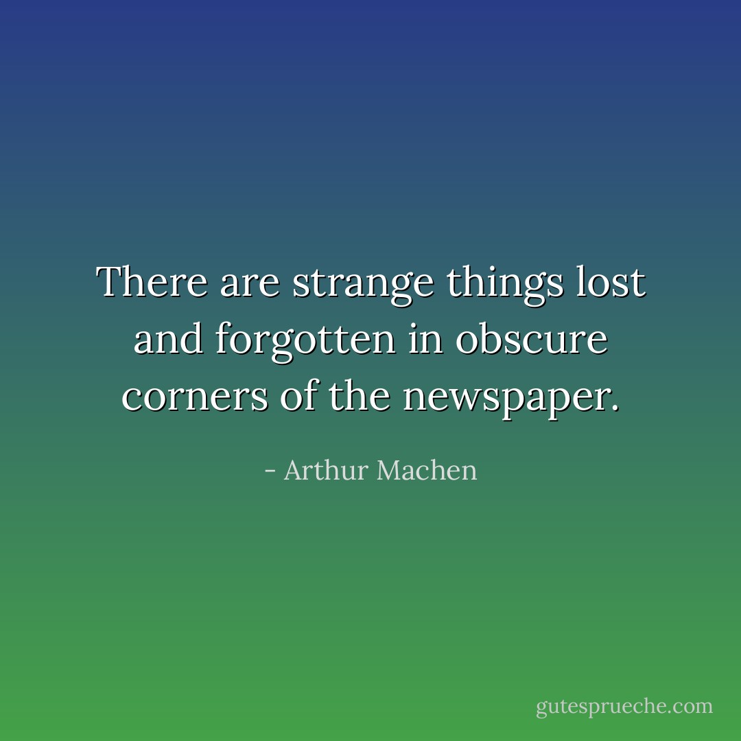 There are strange things lost and forgotten in obscure corners of the newspaper. - Arthur Machen