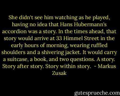 She didn't see him watching as he played, having no idea that Hans Hubermann's accordion was a story. In the times ahead, that story would arrive at 33 Himmel Street in the early hours of morning, wearing ruffled shoulders and a shivering jacket. It would carry a suitcase, a book, and two questions. A story. Story after story. Story within story.  - Markus Zusak