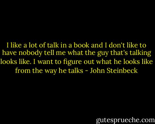 I like a lot of talk in a book and I don't like to have nobody tell me what the guy that's talking looks like. I want to figure out what he looks like from the way he talks - John Steinbeck