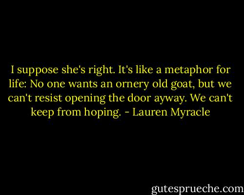 I suppose she's right. It's like a metaphor for life: No one wants an ornery old goat, but we can't resist opening the door ayway. We can't keep from hoping. - Lauren Myracle