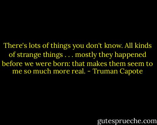 There's lots of things you don't know. All kinds of strange things . . . mostly they happened before we were born: that makes them seem to me so much more real. - Truman Capote