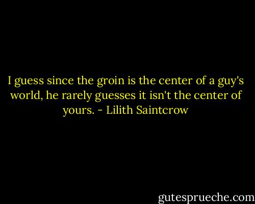 I guess since the groin is the center of a guy's world, he rarely guesses it isn't the center of yours. - Lilith Saintcrow