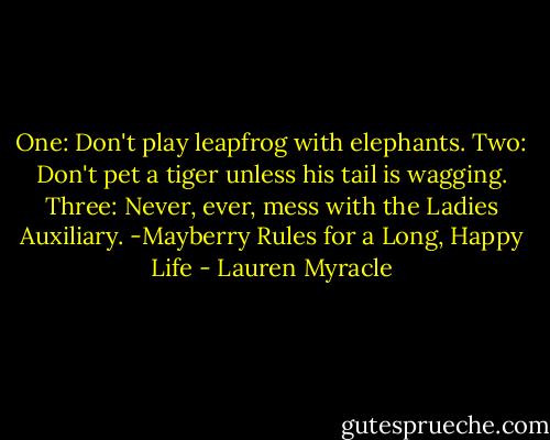 One: Don't play leapfrog with elephants.<br />Two: Don't pet a tiger unless his tail is wagging.<br />Three: Never, ever, mess with the Ladies Auxiliary.<br />-Mayberry Rules for a Long, Happy Life - Lauren Myracle